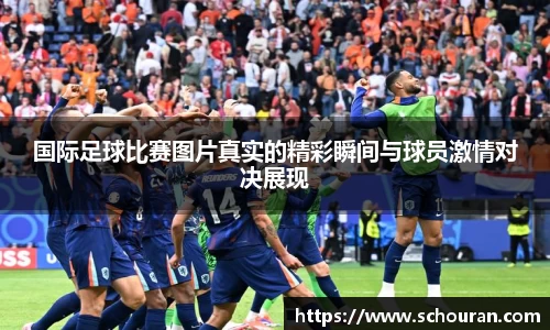 国际足球比赛图片真实的精彩瞬间与球员激情对决展现